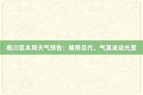 临川区本周天气预告：晴雨瓜代，气温波动光显